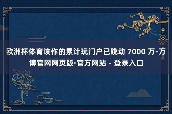 欧洲杯体育该作的累计玩门户已跳动 7000 万-万博官网网页版·官方网站 - 登录入口