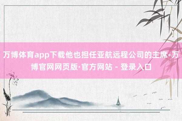万博体育app下载他也担任亚航远程公司的主席-万博官网网页版·官方网站 - 登录入口