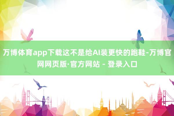 万博体育app下载这不是给AI装更快的跑鞋-万博官网网页版·官方网站 - 登录入口