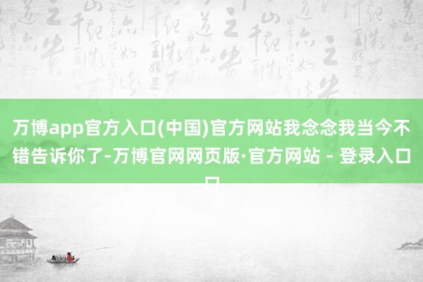万博app官方入口(中国)官方网站我念念我当今不错告诉你了-万博官网网页版·官方网站 - 登录入口