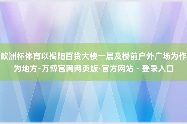 欧洲杯体育以揭阳百货大楼一层及楼前户外广场为作为地方-万博官网网页版·官方网站 - 登录入口