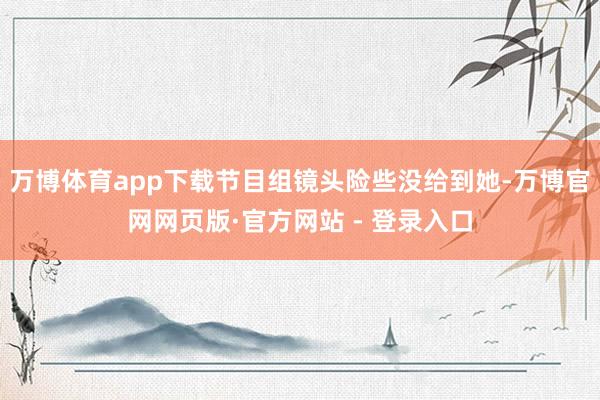 万博体育app下载节目组镜头险些没给到她-万博官网网页版·官方网站 - 登录入口