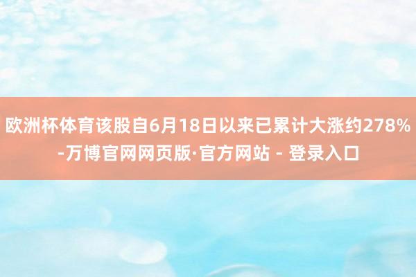 欧洲杯体育该股自6月18日以来已累计大涨约278%-万博官网网页版·官方网站 - 登录入口