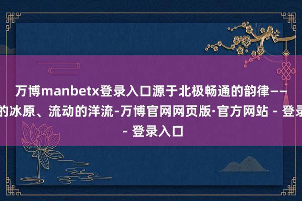 万博manbetx登录入口源于北极畅通的韵律——滑行的冰原、流动的洋流-万博官网网页版·官方网站 - 登录入口