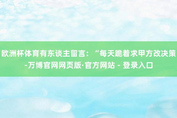 欧洲杯体育有东谈主留言:“每天跪着求甲方改决策-万博官网网页版·官方网站 - 登录入口