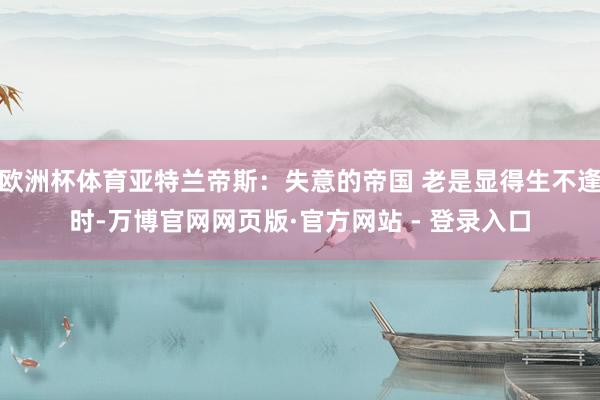 欧洲杯体育亚特兰帝斯：失意的帝国 老是显得生不逢时-万博官网网页版·官方网站 - 登录入口