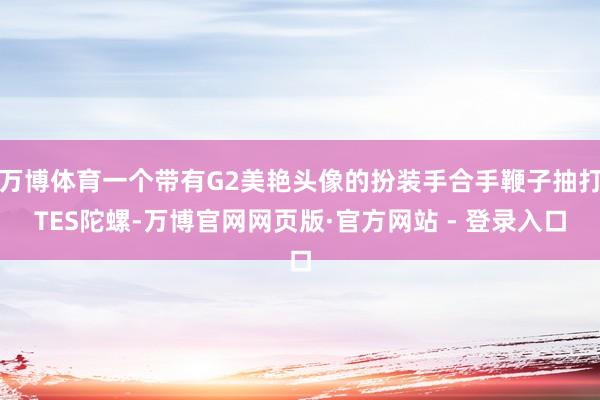 万博体育一个带有G2美艳头像的扮装手合手鞭子抽打TES陀螺-万博官网网页版·官方网站 - 登录入口