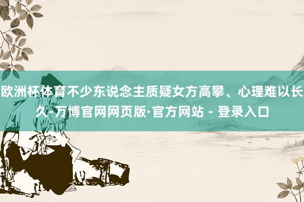欧洲杯体育不少东说念主质疑女方高攀、心理难以长久-万博官网网页版·官方网站 - 登录入口