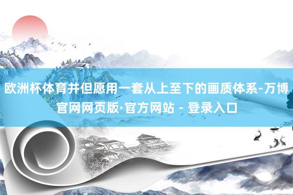 欧洲杯体育并但愿用一套从上至下的画质体系-万博官网网页版·官方网站 - 登录入口