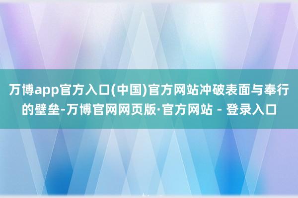 万博app官方入口(中国)官方网站冲破表面与奉行的壁垒-万博官网网页版·官方网站 - 登录入口