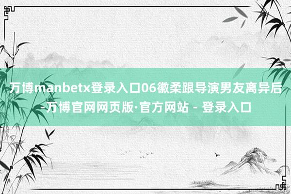 万博manbetx登录入口06徽柔跟导演男友离异后-万博官网网页版·官方网站 - 登录入口