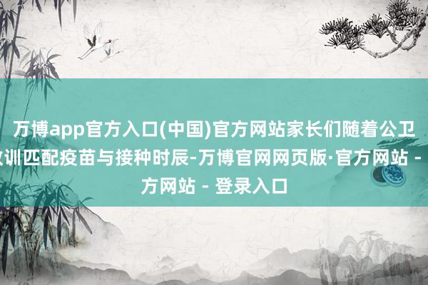 万博app官方入口(中国)官方网站家长们随着公卫医师的教训匹配疫苗与接种时辰-万博官网网页版·官方网站 - 登录入口