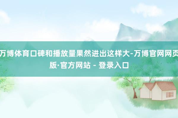 万博体育口碑和播放量果然进出这样大-万博官网网页版·官方网站 - 登录入口
