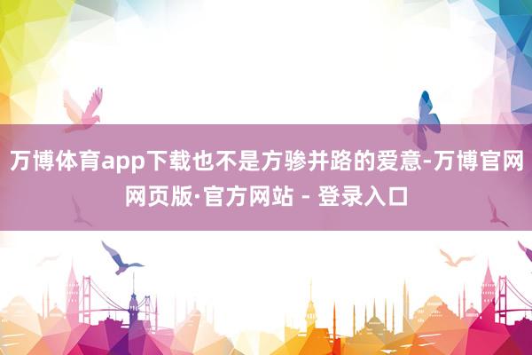 万博体育app下载也不是方骖并路的爱意-万博官网网页版·官方网站 - 登录入口