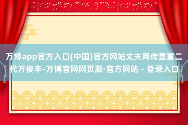 万博app官方入口(中国)官方网站丈夫网传是富二代万俊丰-万博官网网页版·官方网站 - 登录入口
