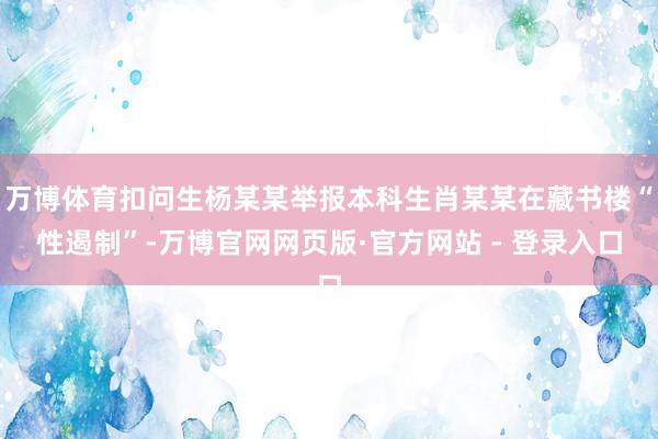 万博体育扣问生杨某某举报本科生肖某某在藏书楼“性遏制”-万博官网网页版·官方网站 - 登录入口
