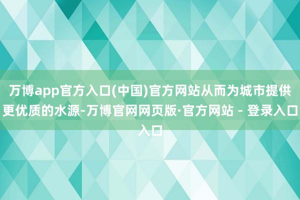 万博app官方入口(中国)官方网站从而为城市提供更优质的水源-万博官网网页版·官方网站 - 登录入口
