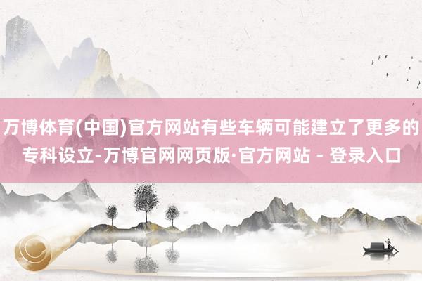 万博体育(中国)官方网站有些车辆可能建立了更多的专科设立-万博官网网页版·官方网站 - 登录入口