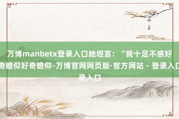 万博manbetx登录入口她坦言：“我十足不感好奇瞻仰好奇瞻仰-万博官网网页版·官方网站 - 登录入口