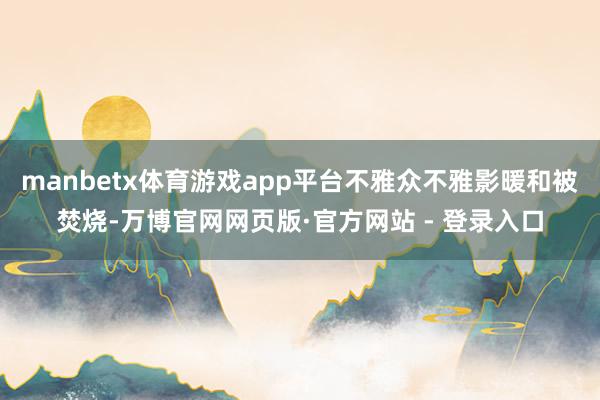 manbetx体育游戏app平台不雅众不雅影暖和被焚烧-万博官网网页版·官方网站 - 登录入口