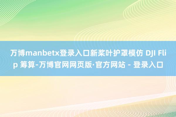 万博manbetx登录入口新桨叶护罩模仿 DJI Flip 筹算-万博官网网页版·官方网站 - 登录入口