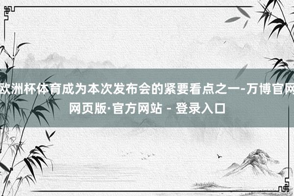 欧洲杯体育成为本次发布会的紧要看点之一-万博官网网页版·官方网站 - 登录入口