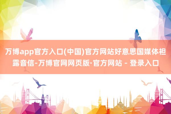 万博app官方入口(中国)官方网站好意思国媒体袒露音信-万博官网网页版·官方网站 - 登录入口