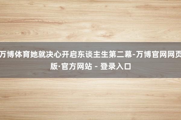 万博体育她就决心开启东谈主生第二幕-万博官网网页版·官方网站 - 登录入口