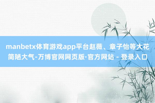 manbetx体育游戏app平台赵薇、章子怡等大花简陋大气-万博官网网页版·官方网站 - 登录入口