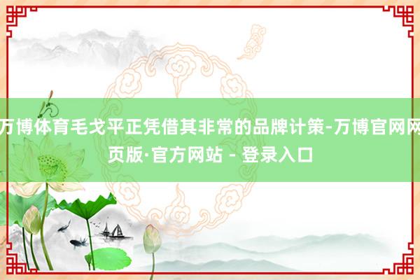 万博体育毛戈平正凭借其非常的品牌计策-万博官网网页版·官方网站 - 登录入口