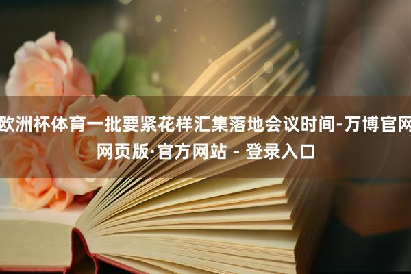 欧洲杯体育一批要紧花样汇集落地会议时间-万博官网网页版·官方网站 - 登录入口