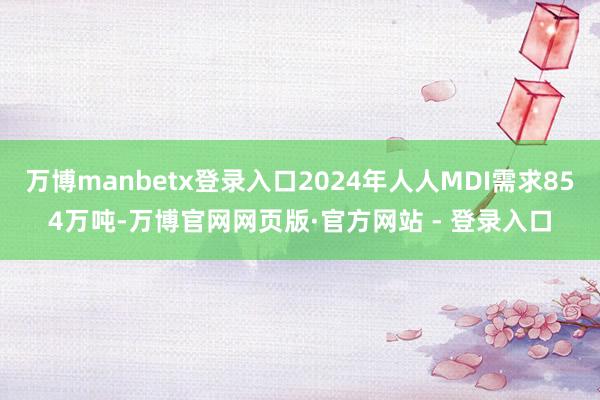 万博manbetx登录入口2024年人人MDI需求854万吨-万博官网网页版·官方网站 - 登录入口