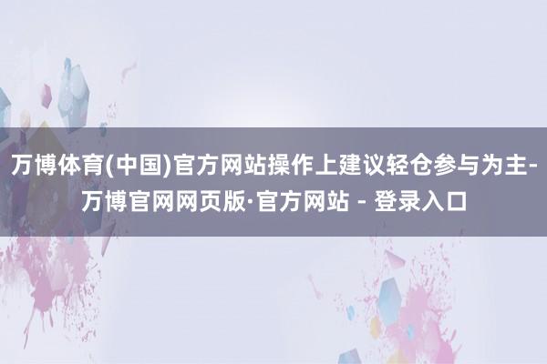 万博体育(中国)官方网站操作上建议轻仓参与为主-万博官网网页版·官方网站 - 登录入口
