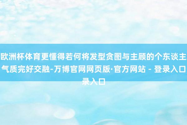 欧洲杯体育更懂得若何将发型贪图与主顾的个东谈主气质完好交融-万博官网网页版·官方网站 - 登录入口