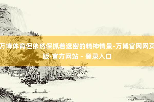 万博体育但依然保抓着邃密的精神情景-万博官网网页版·官方网站 - 登录入口