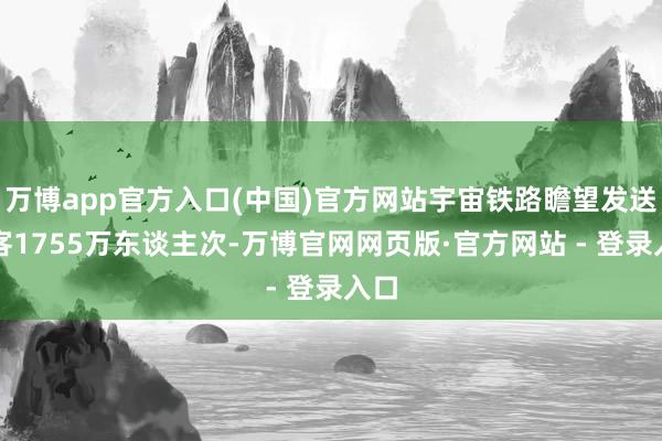万博app官方入口(中国)官方网站宇宙铁路瞻望发送游客1755万东谈主次-万博官网网页版·官方网站 - 登录入口