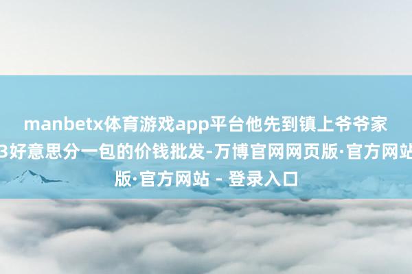 manbetx体育游戏app平台他先到镇上爷爷家的杂货店以3好意思分一包的价钱批发-万博官网网页版·官方网站 - 登录入口