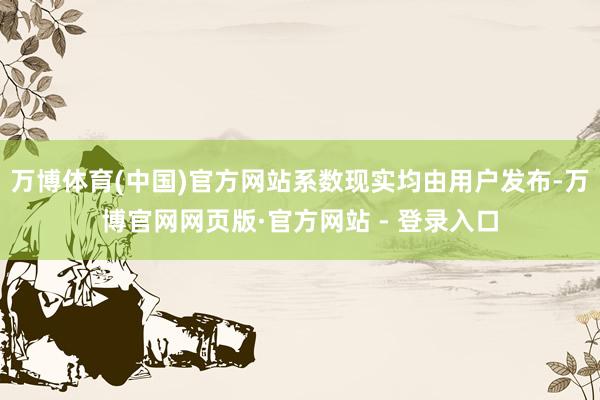 万博体育(中国)官方网站系数现实均由用户发布-万博官网网页版·官方网站 - 登录入口