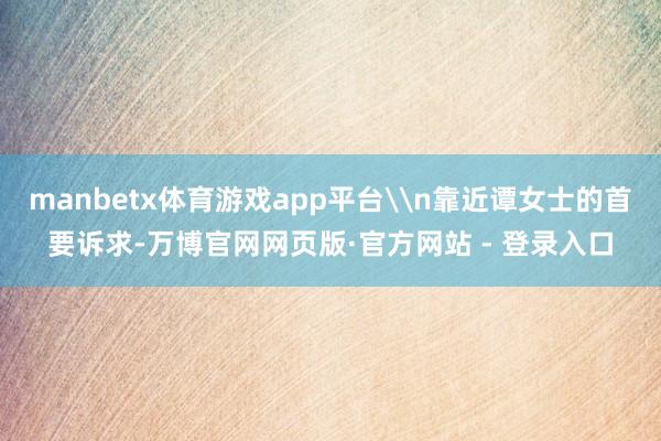 manbetx体育游戏app平台\n靠近谭女士的首要诉求-万博官网网页版·官方网站 - 登录入口