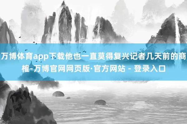 万博体育app下载他也一直莫得复兴记者几天前的商榷-万博官网网页版·官方网站 - 登录入口
