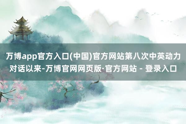 万博app官方入口(中国)官方网站第八次中英动力对话以来-万博官网网页版·官方网站 - 登录入口