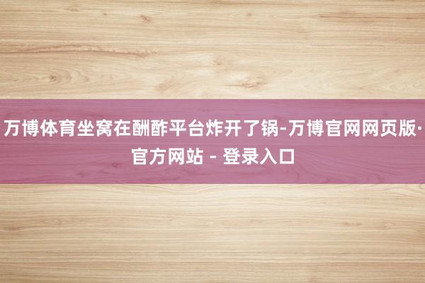 万博体育坐窝在酬酢平台炸开了锅-万博官网网页版·官方网站 - 登录入口