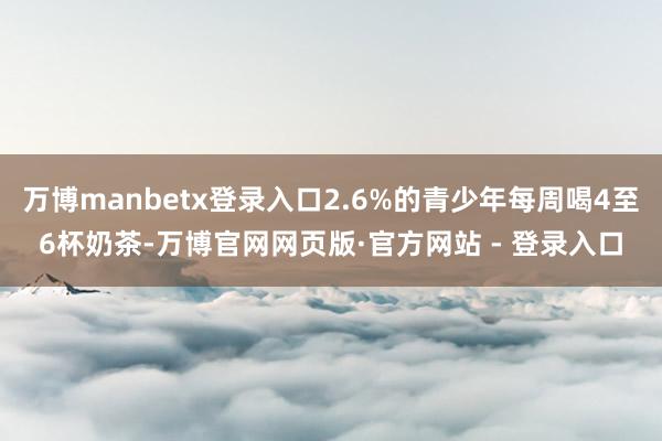 万博manbetx登录入口2.6%的青少年每周喝4至6杯奶茶-万博官网网页版·官方网站 - 登录入口