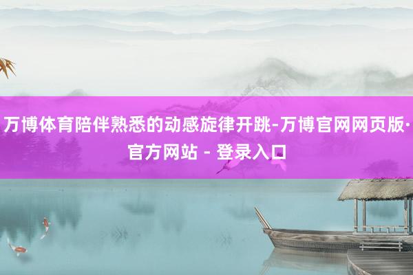 万博体育陪伴熟悉的动感旋律开跳-万博官网网页版·官方网站 - 登录入口
