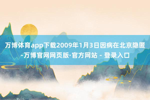 万博体育app下载2009年1月3日因病在北京隐匿-万博官网网页版·官方网站 - 登录入口