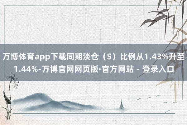 万博体育app下载同期淡仓（S）比例从1.43%升至1.44%-万博官网网页版·官方网站 - 登录入口