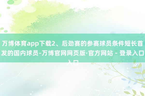万博体育app下载2、后劲赛的参赛球员条件短长首发的国内球员-万博官网网页版·官方网站 - 登录入口