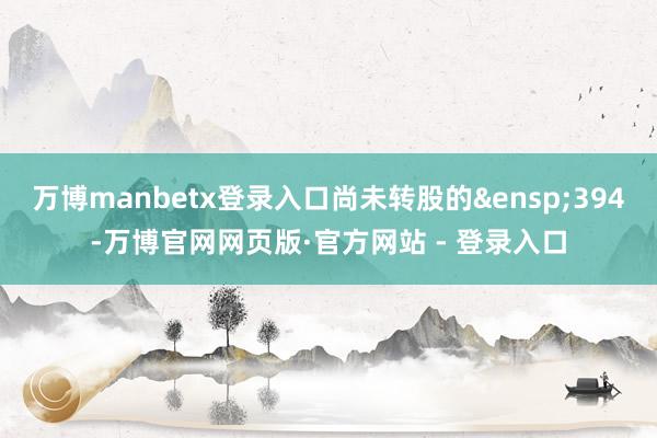 万博manbetx登录入口尚未转股的&ensp;394-万博官网网页版·官方网站 - 登录入口