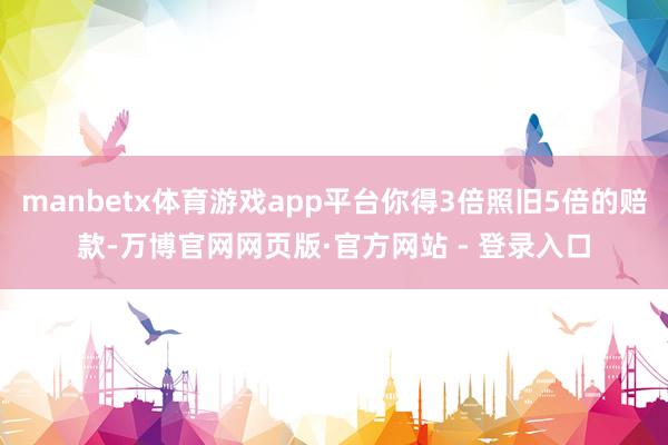 manbetx体育游戏app平台你得3倍照旧5倍的赔款-万博官网网页版·官方网站 - 登录入口