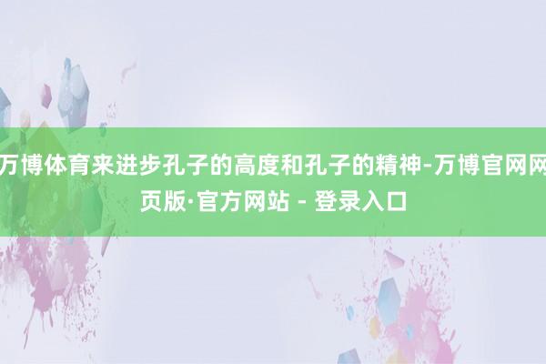 万博体育来进步孔子的高度和孔子的精神-万博官网网页版·官方网站 - 登录入口